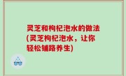 灵芝和枸杞泡水的做法(灵芝枸杞泡水，让你轻松铺路养生)