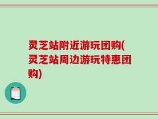 灵芝站附近游玩团购(灵芝站周边游玩特惠团购)