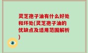 灵芝孢子油有什么好处和坏处(灵芝孢子油的优缺点及适用范围解析)