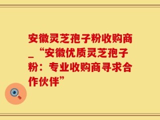 安徽灵芝孢子粉收购商_“安徽优质灵芝孢子粉：专业收购商寻求合作伙伴”
