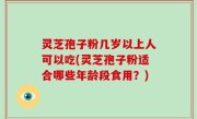 灵芝孢子粉几岁以上人可以吃(灵芝孢子粉适合哪些年龄段食用？)