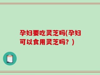孕妇要吃灵芝吗(孕妇可以食用灵芝吗？)
