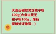 大盘山破壁灵芝孢子粉100g(大盘山灵芝孢子粉100g，爆品壁破好评推荐！)