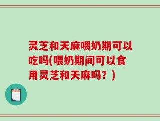灵芝和天麻喂奶期可以吃吗(喂奶期间可以食用灵芝和天麻吗？)