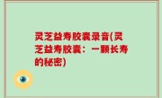 灵芝益寿胶囊录音(灵芝益寿胶囊：一颗长寿的秘密)