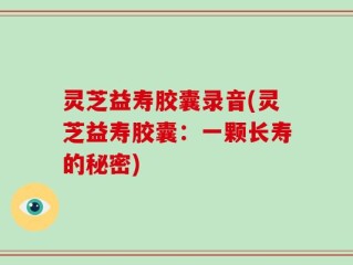 灵芝益寿胶囊录音(灵芝益寿胶囊：一颗长寿的秘密)