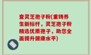 查灵芝孢子粉(重铸养生新标杆，灵芝孢子粉精选优质孢子，助您全面提升健康水平)