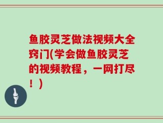 鱼胶灵芝做法视频大全窍门(学会做鱼胶灵芝的视频教程，一网打尽！)
