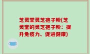 芝灵堂灵芝孢子粉(芝灵堂的灵芝孢子粉：提升免疫力、促进健康)