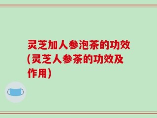 灵芝加人参泡茶的功效(灵芝人参茶的功效及作用)