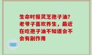 生命时报灵芝孢子油？老爷子喜欢养生，最近在吃孢子油不知道会不会有副作用