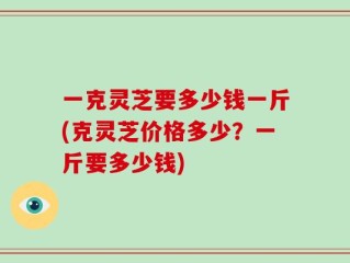 一克灵芝要多少钱一斤(克灵芝价格多少？一斤要多少钱)