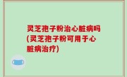 灵芝孢子粉治心脏病吗(灵芝孢子粉可用于心脏病治疗)