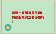 需要一直服用灵芝吗(持续服用灵芝有必要吗？