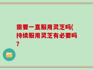 需要一直服用灵芝吗(持续服用灵芝有必要吗？