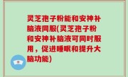 灵芝孢子粉能和安神补脑液同服(灵芝孢子粉和安神补脑液可同时服用，促进睡眠和提升大脑功能)