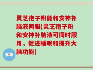 灵芝孢子粉能和安神补脑液同服(灵芝孢子粉和安神补脑液可同时服用，促进睡眠和提升大脑功能)