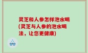 灵芝和人参怎样泡水喝(灵芝与人参的泡水喝法，让您更健康)