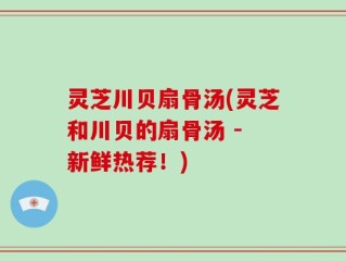 灵芝川贝扇骨汤(灵芝和川贝的扇骨汤 - 新鲜热荐！)