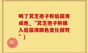 喝了灵芝孢子粉后尿液成色_“灵芝孢子粉摄入后尿液颜色变化探究”)