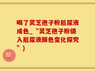 喝了灵芝孢子粉后尿液成色_“灵芝孢子粉摄入后尿液颜色变化探究”)