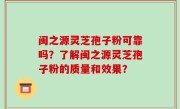 闽之源灵芝孢子粉可靠吗？了解闽之源灵芝孢子粉的质量和效果？