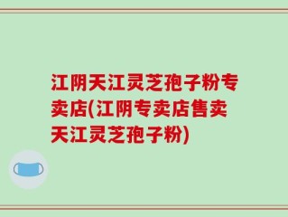 江阴天江灵芝孢子粉专卖店(江阴专卖店售卖天江灵芝孢子粉)