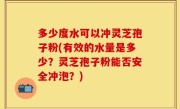 多少度水可以冲灵芝孢子粉(有效的水量是多少？灵芝孢子粉能否安全冲泡？)
