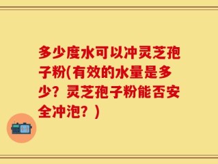 多少度水可以冲灵芝孢子粉(有效的水量是多少？灵芝孢子粉能否安全冲泡？)