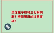灵芝孢子粉和三七粉同服？搭配服用的注意事项？
