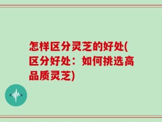 怎样区分灵芝的好处(区分好处：如何挑选高品质灵芝)