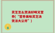 灵芝怎么煲汤好喝又营养(“营养美味灵芝汤煲法大公开”)