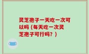 灵芝孢子一天吃一次可以吗 (每天吃一次灵芝孢子可行吗？)
