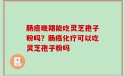 肠癌晚期能吃灵芝孢子粉吗？肠癌化疗可以吃灵芝孢子粉吗