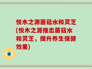 悦木之源菌菇水和灵芝(悦木之源推出菌菇水和灵芝，提升养生保健效果)