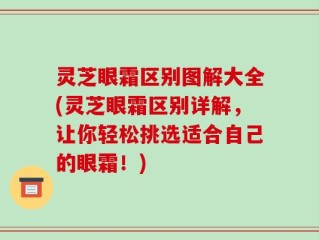 灵芝眼霜区别图解大全(灵芝眼霜区别详解，让你轻松挑选适合自己的眼霜！)