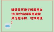 破壁灵芝孢子粉服用办法(学会这样服用破壁灵芝孢子粉，功效更佳)