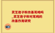 灵芝孢子粉改善耳鸣吗_灵芝孢子粉对耳鸣的改善作用研究