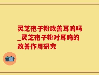 灵芝孢子粉改善耳鸣吗_灵芝孢子粉对耳鸣的改善作用研究