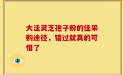 大洼灵芝孢子粉的佳采购途径,错过就真的可惜了