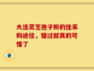 大洼灵芝孢子粉的佳采购途径，错过就真的可惜了