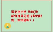 灵芝孢子粉 孕前(孕前食用灵芝孢子粉的好处，你知道吗？)