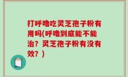 打呼噜吃灵芝孢子粉有用吗(呼噜到底能不能治？灵芝孢子粉有没有效？)
