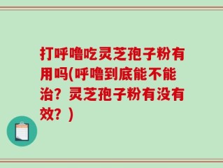 打呼噜吃灵芝孢子粉有用吗(呼噜到底能不能治？灵芝孢子粉有没有效？)