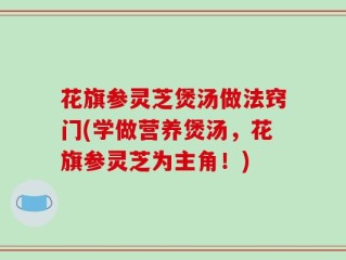 花旗参灵芝煲汤做法窍门(学做营养煲汤，花旗参灵芝为主角！)