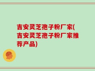 吉安灵芝孢子粉厂家(吉安灵芝孢子粉厂家推荐产品)