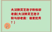 大汉牌灵芝孢子粉和却老斋(大汉牌灵芝孢子粉与却老斋：谁更优秀？)