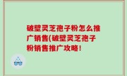 破壁灵芝孢子粉怎么推广销售(破壁灵芝孢子粉销售推广攻略！