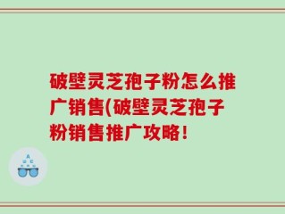 破壁灵芝孢子粉怎么推广销售(破壁灵芝孢子粉销售推广攻略！