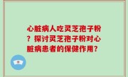 心脏病人吃灵芝孢子粉？探讨灵芝孢子粉对心脏病患者的保健作用？